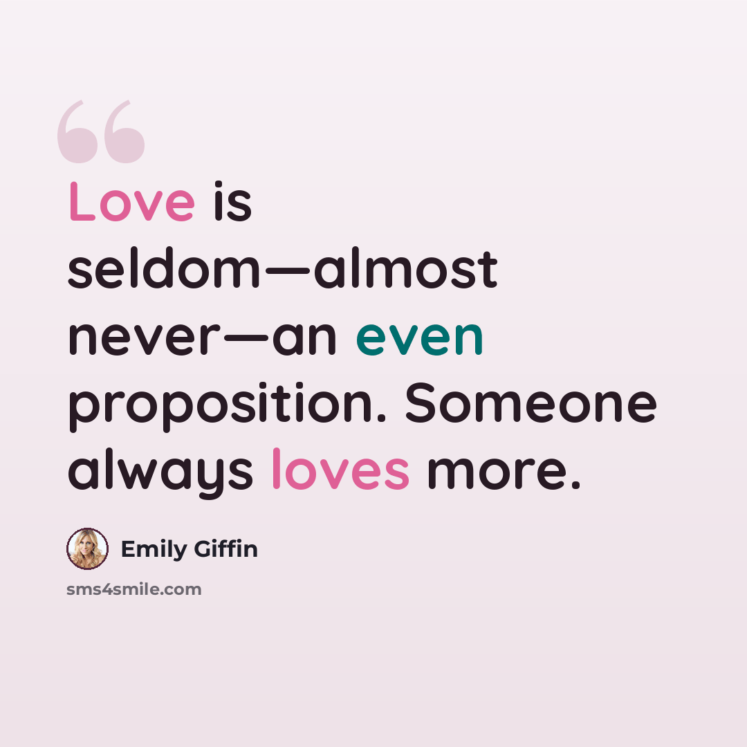 “Love is seldom—almost never—an even proposition. Someone always loves more.” quote by Emily Giffin
