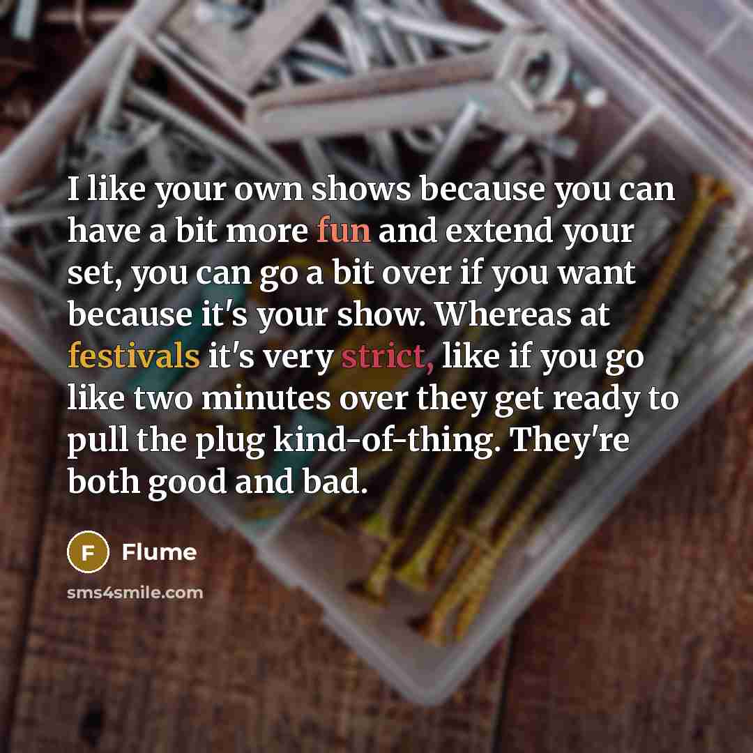 “I like your own shows because you can have a bit more fun and extend your set, you can go a bit over if you want because it's your show. Whereas at festivals it's very strict, like if you go like two minutes over they get ready to pull the plug kind-of-thing. They're both good and bad.” quote by Flume