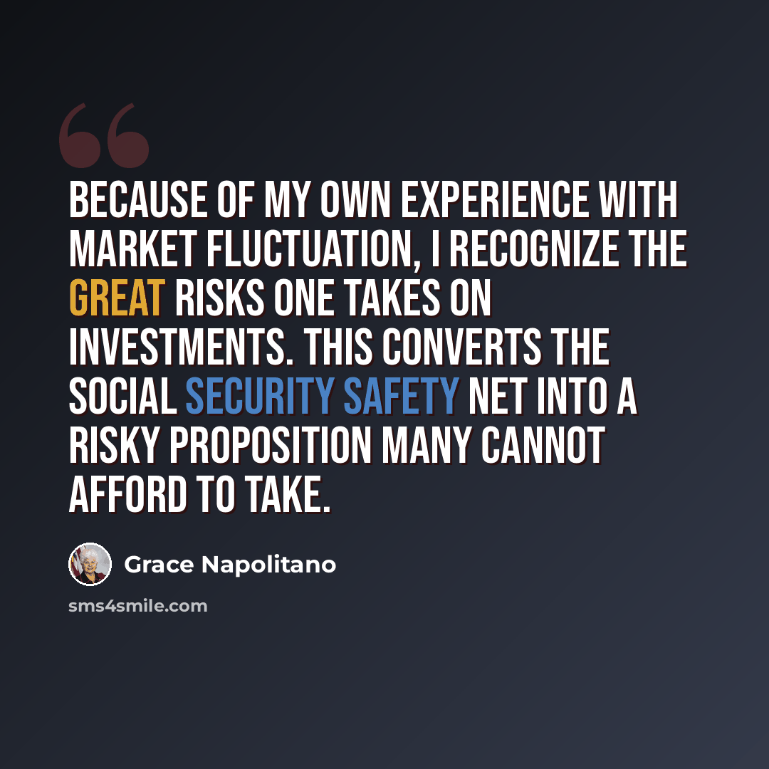 “Because of my own experience with market fluctuation, I recognize the great risks one takes on investments. This converts the Social Security safety net into a risky proposition many cannot afford to take.” quote by Grace Napolitano