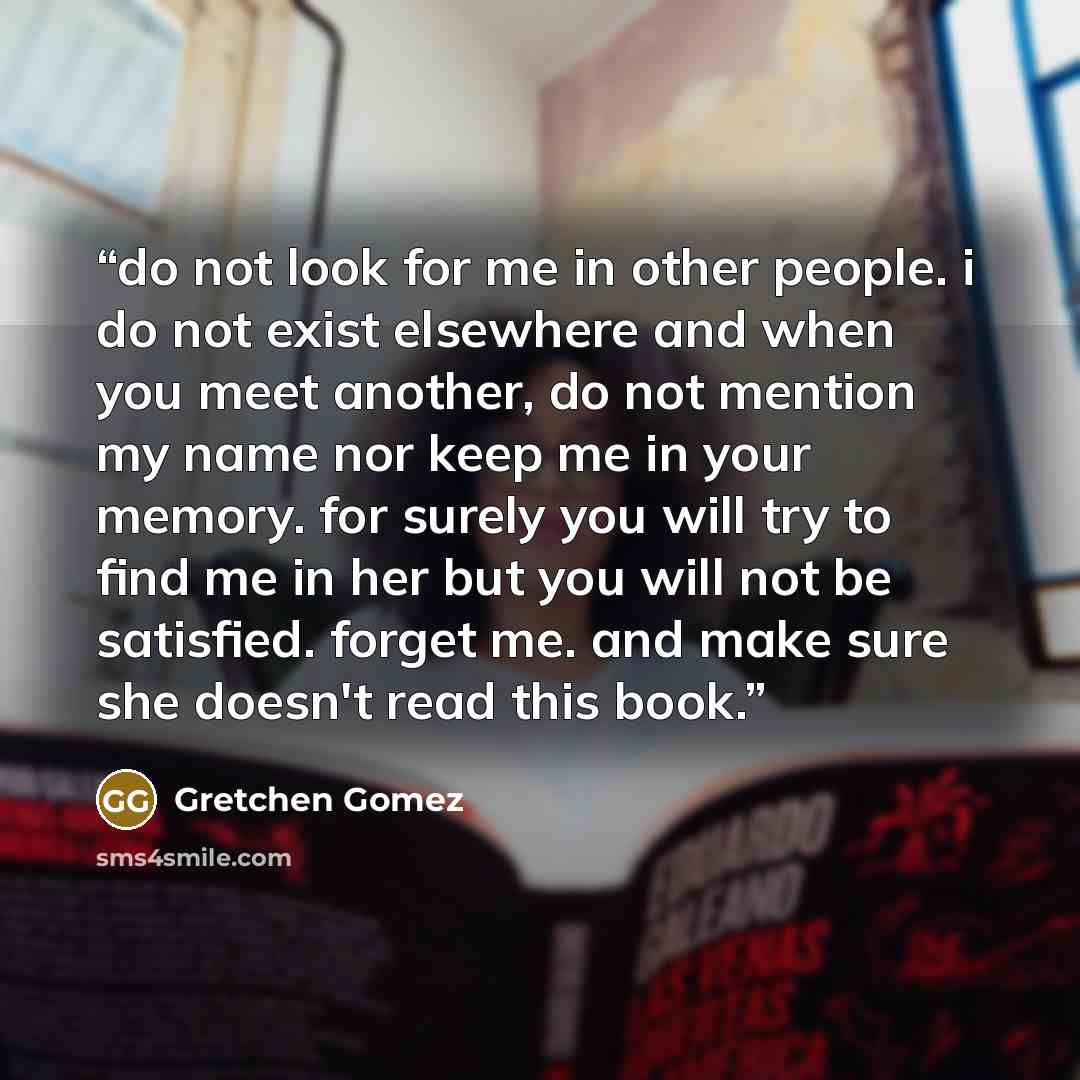 “do not look for me in other people. i do not exist elsewhere and when you meet another, do not mention my name nor keep me in your memory. for surely you will try to find me in her but you will not be satisfied. forget me. and make sure she doesn't read this book.” quote by Gretchen Gomez
