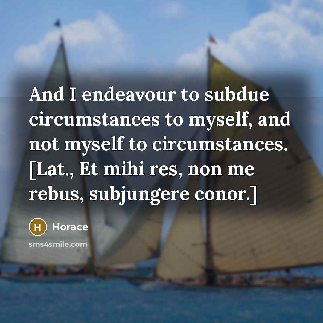 “And I endeavour to subdue circumstances to myself, and not myself to circumstances. [Lat., Et mihi res, non me rebus, subjungere conor.]” quote by Horace