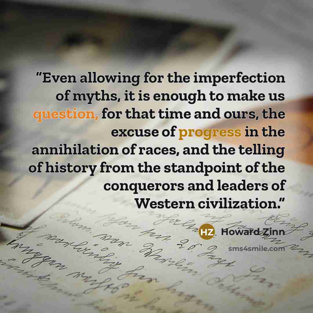 “Even allowing for the imperfection of myths, it is enough to make us question, for that time and ours, the excuse of progress in the annihilation of races, and the telling of history from the standpoint of the conquerors and leaders of Western civilization.” quote by Howard Zinn