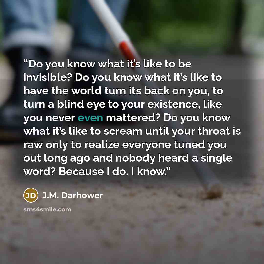 “Do you know what it’s like to be invisible? Do you know what it’s like to have the world turn its back on you, to turn a blind eye to your existence, like you never even mattered? Do you know what it’s like to scream until your throat is raw only to realize everyone tuned you out long ago and…” quote by J.M. Darhower