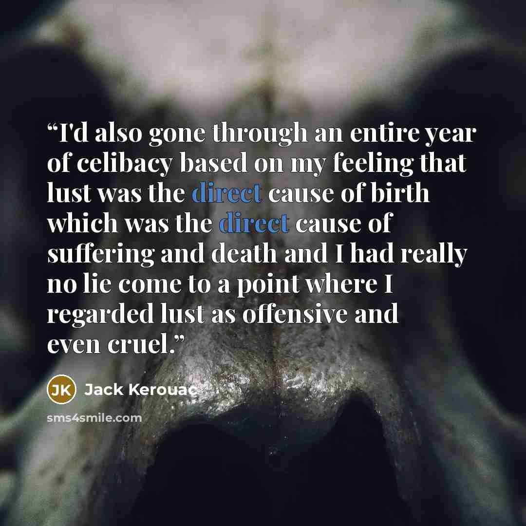 “I'd also gone through an entire year of celibacy based on my feeling that lust was the direct cause of birth which was the direct cause of suffering and death and I had really no lie come to a point where I regarded lust as offensive and even cruel.” quote by Jack Kerouac
