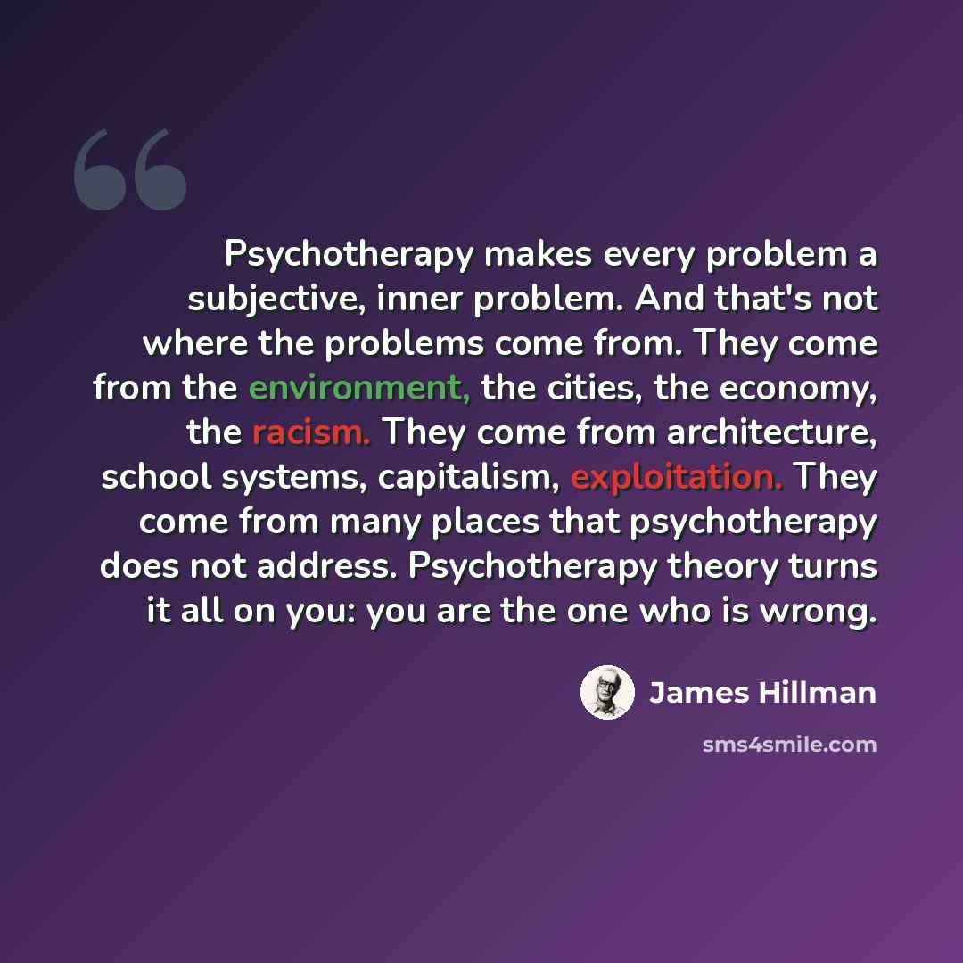 “Psychotherapy makes every problem a subjective, inner problem. And that's not where the problems come from. They come from the environment, the cities, the economy, the racism. They come from architecture, school systems, capitalism, exploitation. They come from many places that psychotherapy does…” quote by James Hillman