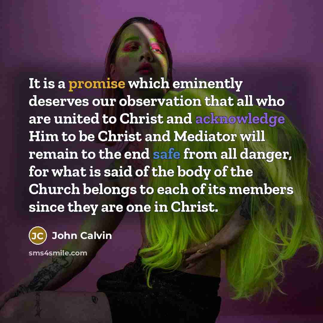 “It is a promise which eminently deserves our observation that all who are united to Christ and acknowledge Him to be Christ and Mediator will remain to the end safe from all danger, for what is said of the body of the Church belongs to each of its members since they are one in Christ.” quote by John Calvin
