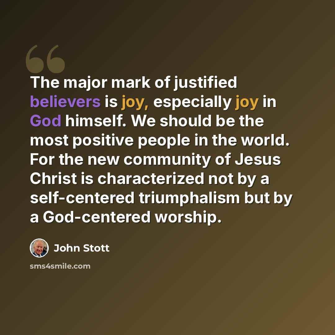 “The major mark of justified believers is joy, especially joy in God himself. We should be the most positive people in the world. For the new community of Jesus Christ is characterized not by a self-centered triumphalism but by a God-centered worship.” quote by John Stott
