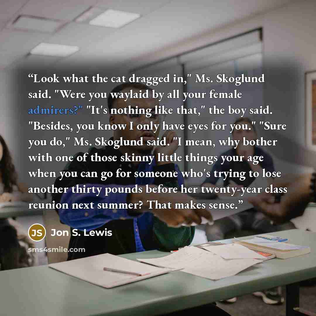 “Look what the cat dragged in," Ms. Skoglund said. "Were you waylaid by all your female admirers?" "It's nothing like that," the boy said. "Besides, you know I only have eyes for you." "Sure you do," Ms. Skoglund said. "I mean, why bother with one of those skinny little things your age when you can…” quote by Jon S. Lewis
