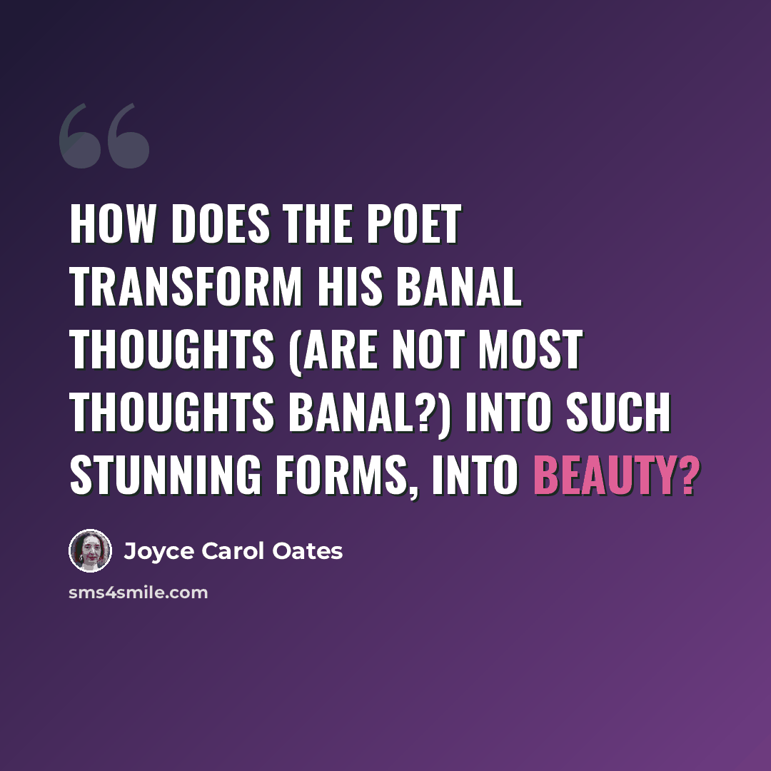 “How does the poet transform his banal thoughts (are not most thoughts banal?) into such stunning forms, into beauty?” quote by Joyce Carol Oates