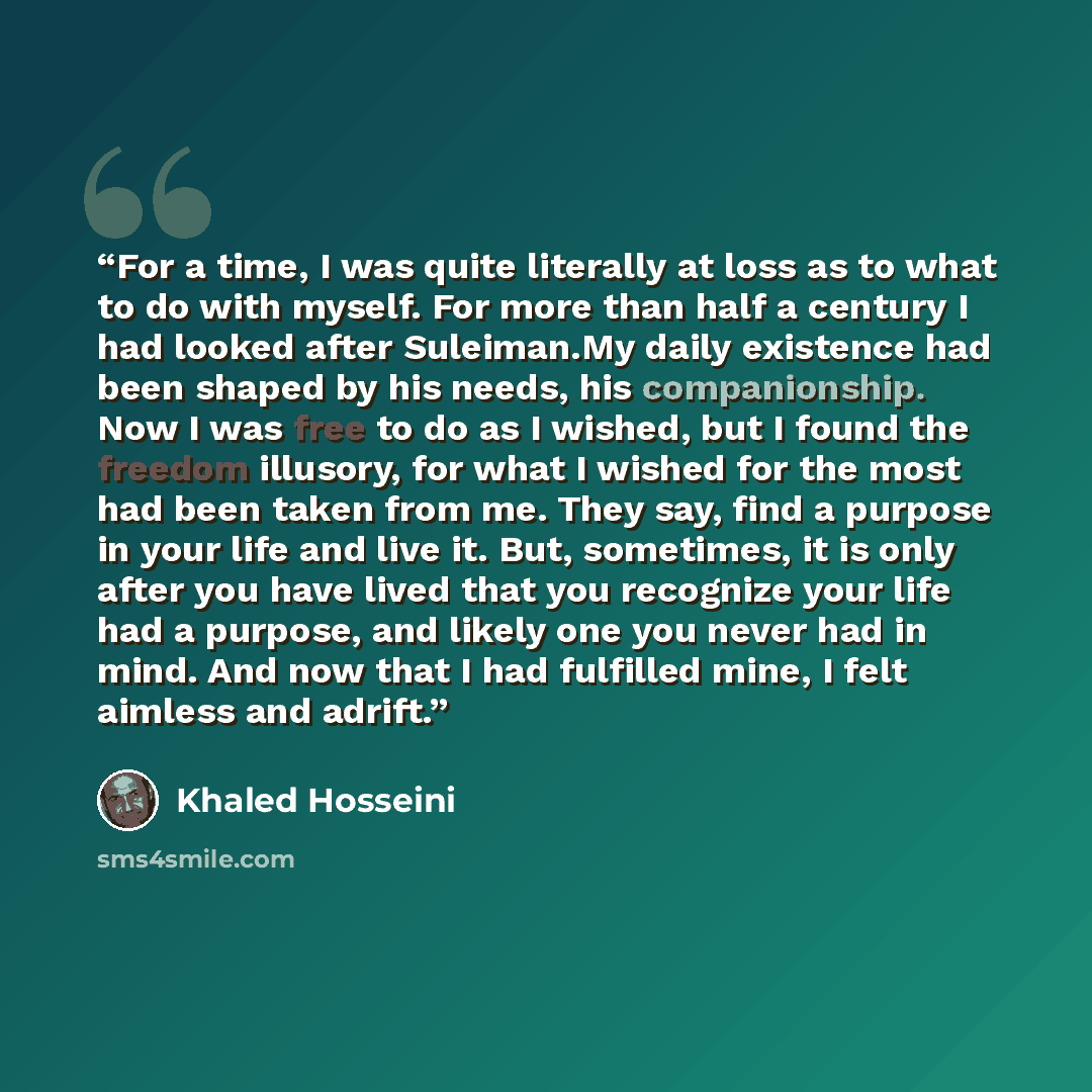 “For a time, I was quite literally at loss as to what to do with myself. For more than half a century I had looked after Suleiman.My daily existence had been shaped by his needs, his companionship. Now I was free to do as I wished, but I found the freedom illusory, for what I wished for the most…” quote by Khaled Hosseini