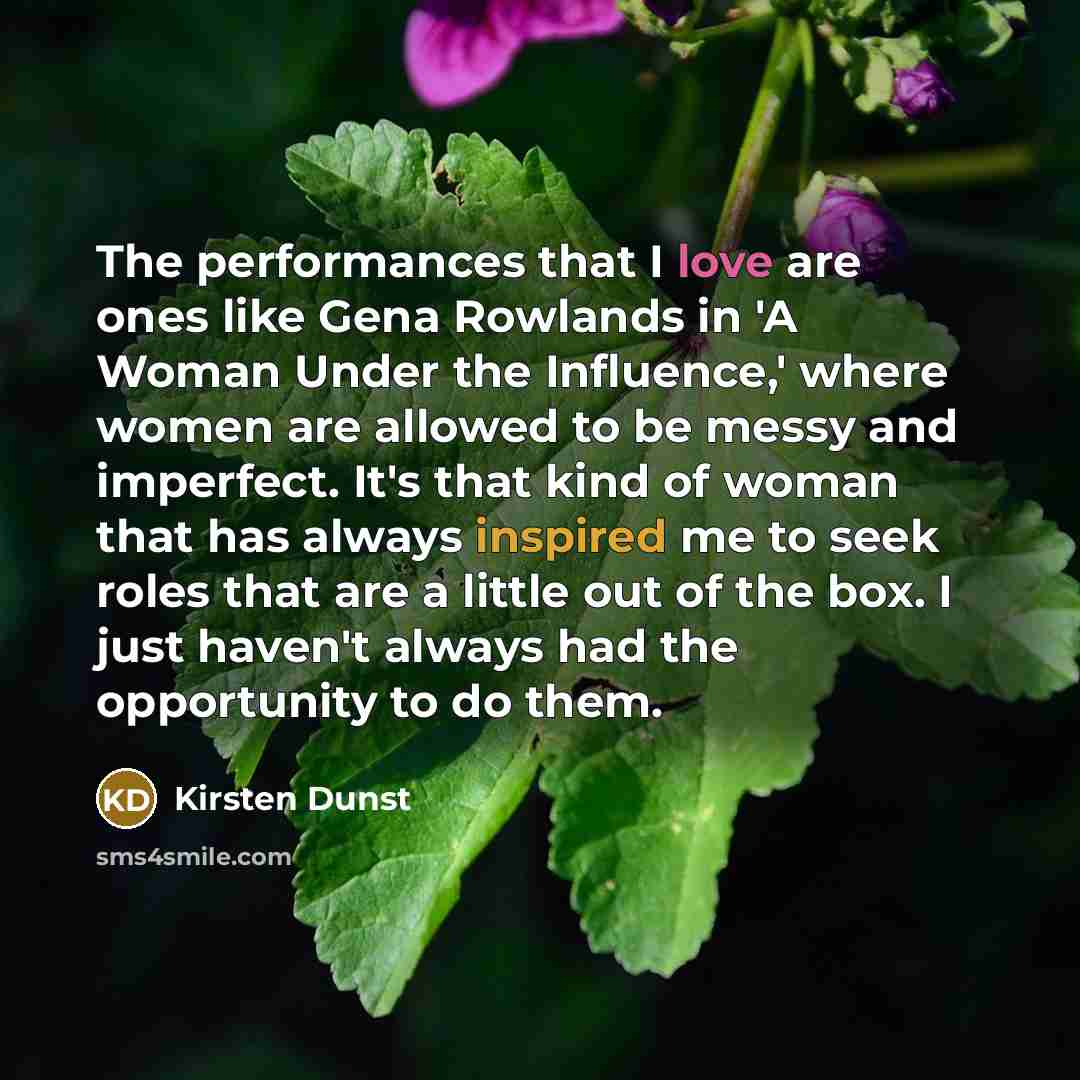 “The performances that I love are ones like Gena Rowlands in 'A Woman Under the Influence,' where women are allowed to be messy and imperfect. It's that kind of woman that has always inspired me to seek roles that are a little out of the box. I just haven't always had the opportunity to do them.” quote by Kirsten Dunst