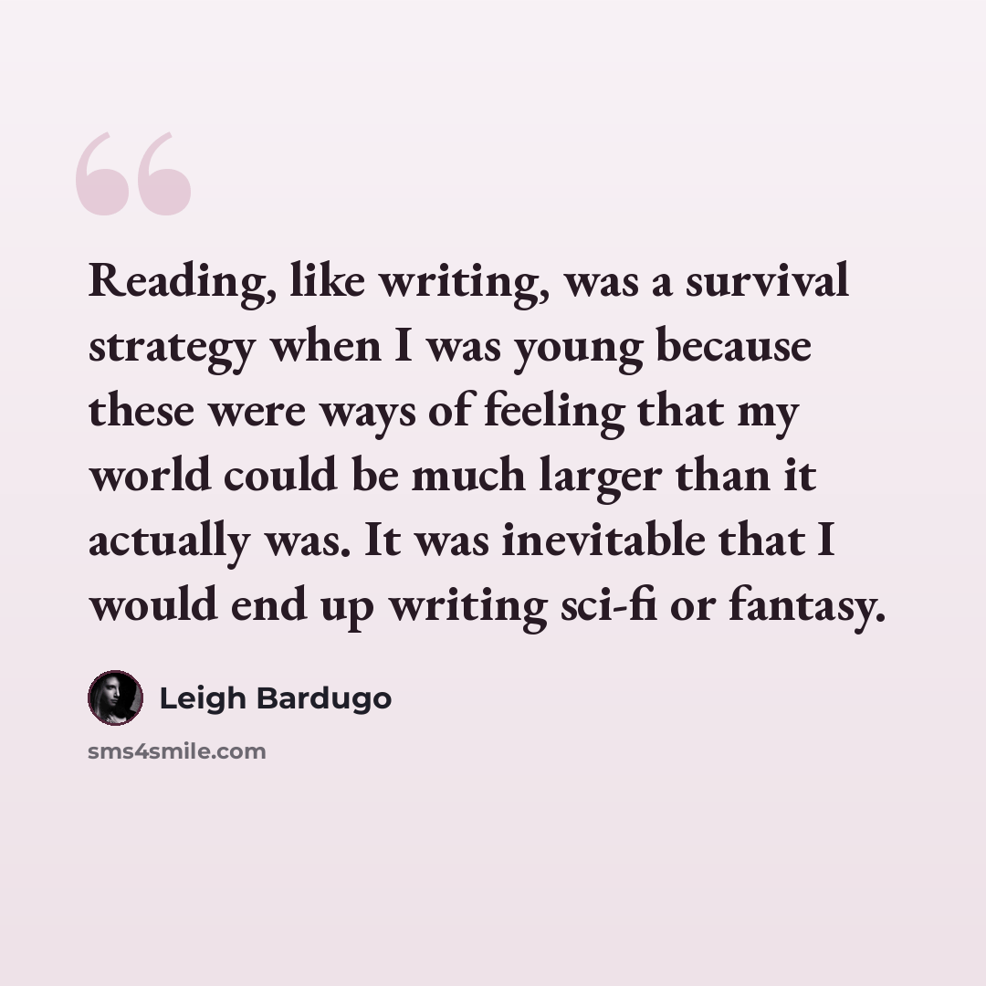 “Reading, like writing, was a survival strategy when I was young because these were ways of feeling that my world could be much larger than it actually was. It was inevitable that I would end up writing sci-fi or fantasy.” quote by Leigh Bardugo