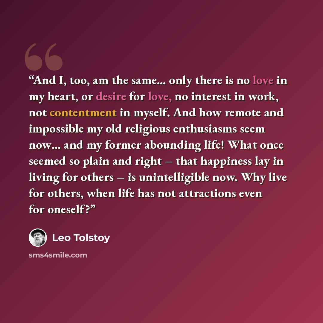“And I, too, am the same… only there is no love in my heart, or desire for love, no interest in work, not contentment in myself. And how remote and impossible my old religious enthusiasms seem now… and my former abounding life! What once seemed so plain and right – that happiness lay in living for…” quote by Leo Tolstoy