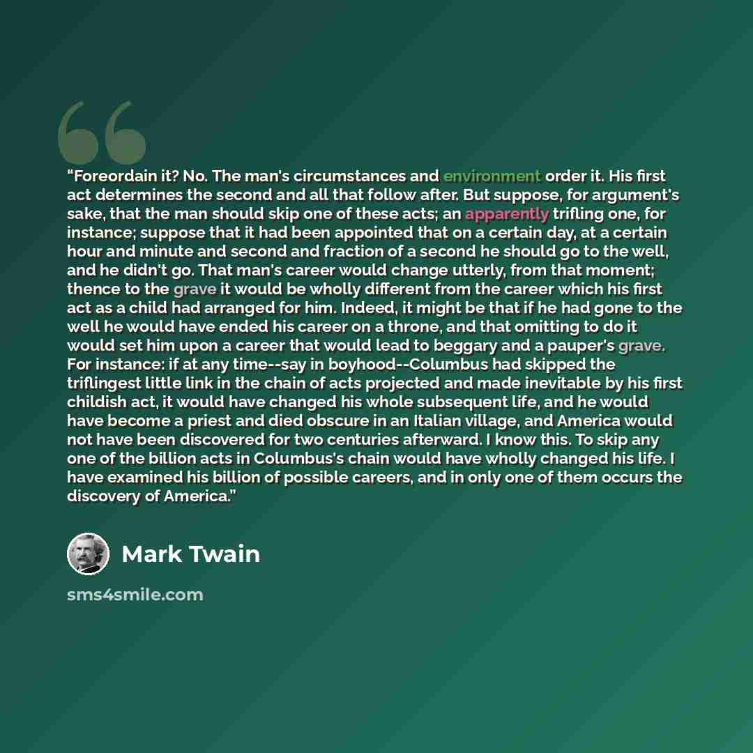 “Foreordain it? No. The man's circumstances and environment order it. His first act determines the second and all that follow after. But suppose, for argument's sake, that the man should skip one of these acts; an apparently trifling one, for instance; suppose that it had been appointed that on a…” quote by Mark Twain