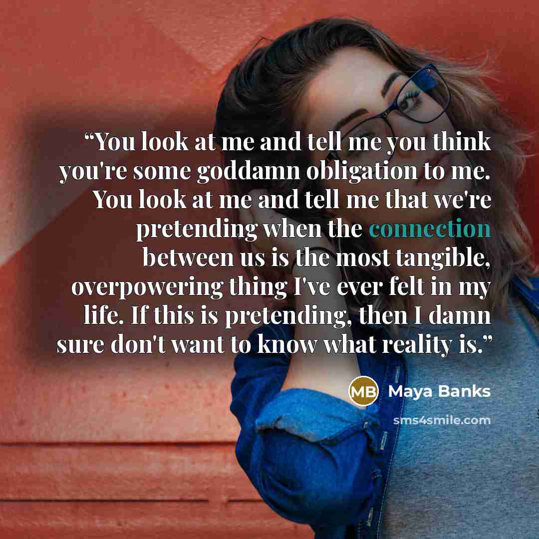 “You look at me and tell me you think you're some goddamn obligation to me. You look at me and tell me that we're pretending when the connection between us is the most tangible, overpowering thing I've ever felt in my life. If this is pretending, then I damn sure don't want to know what reality is.” quote by Maya Banks