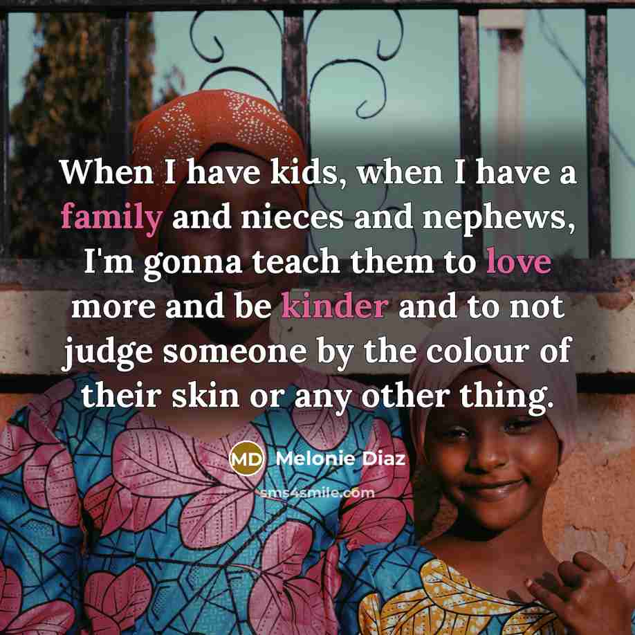 “When I have kids, when I have a family and nieces and nephews, I'm gonna teach them to love more and be kinder and to not judge someone by the colour of their skin or any other thing.” quote by Melonie Diaz