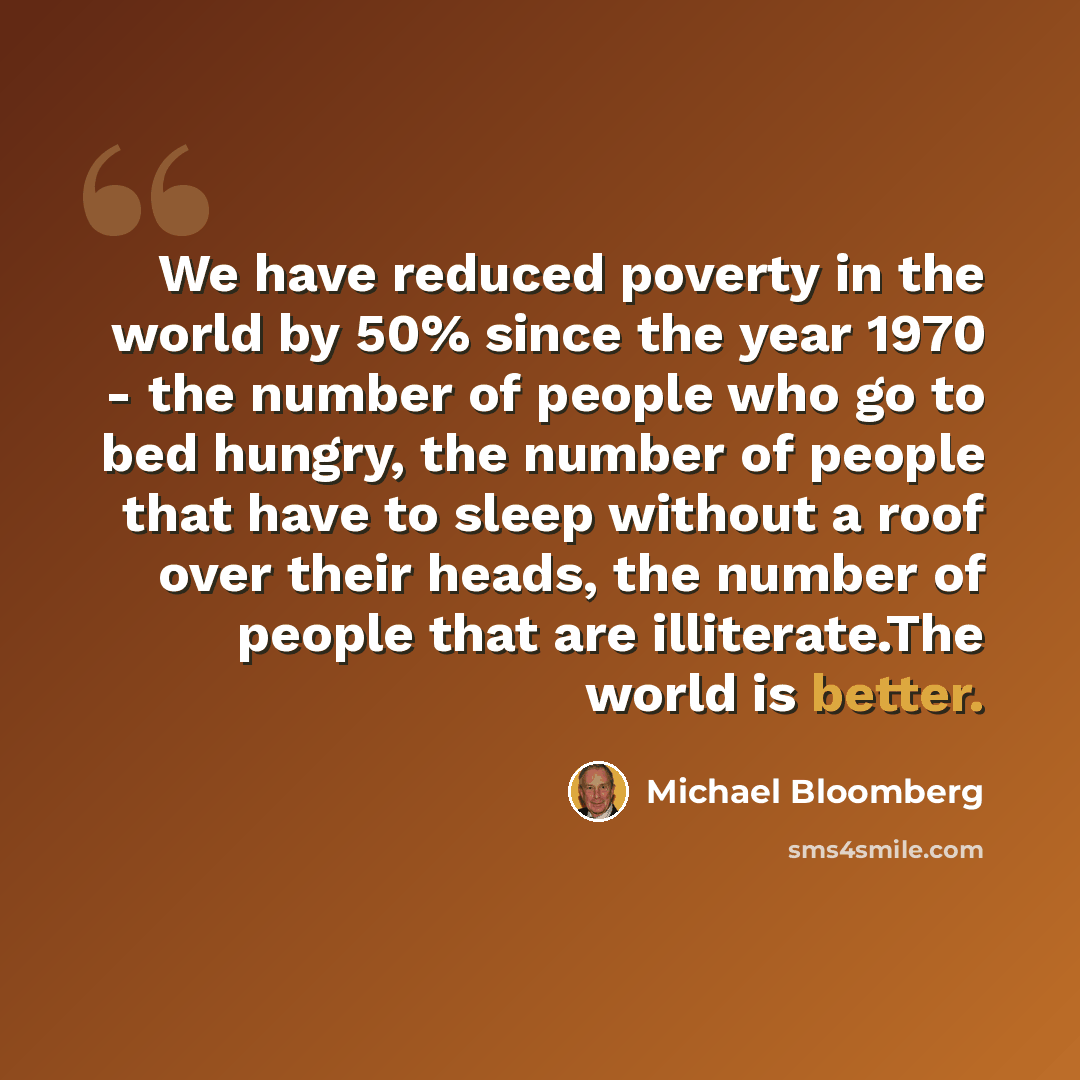“We have reduced poverty in the world by 50% since the year 1970 - the number of people who go to bed hungry, the number of people that have to sleep without a roof over their heads, the number of people that are illiterate.The world is better.” quote by Michael Bloomberg