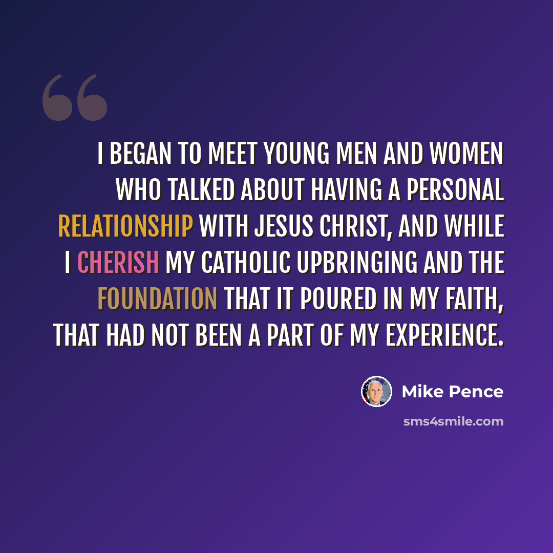 “I began to meet young men and women who talked about having a personal relationship with Jesus Christ, and while I cherish my Catholic upbringing and the foundation that it poured in my faith, that had not been a part of my experience.” quote by Mike Pence