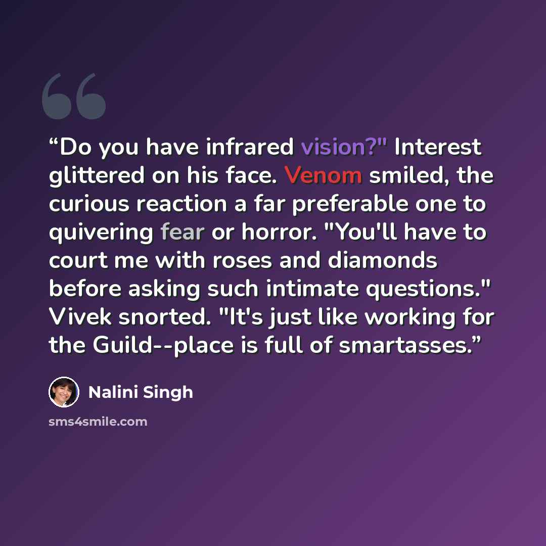 “Do you have infrared vision?" Interest glittered on his face. Venom smiled, the curious reaction a far preferable one to quivering fear or horror. "You'll have to court me with roses and diamonds before asking such intimate questions." Vivek snorted. "It's just like working for the Guild--place is…” quote by Nalini Singh