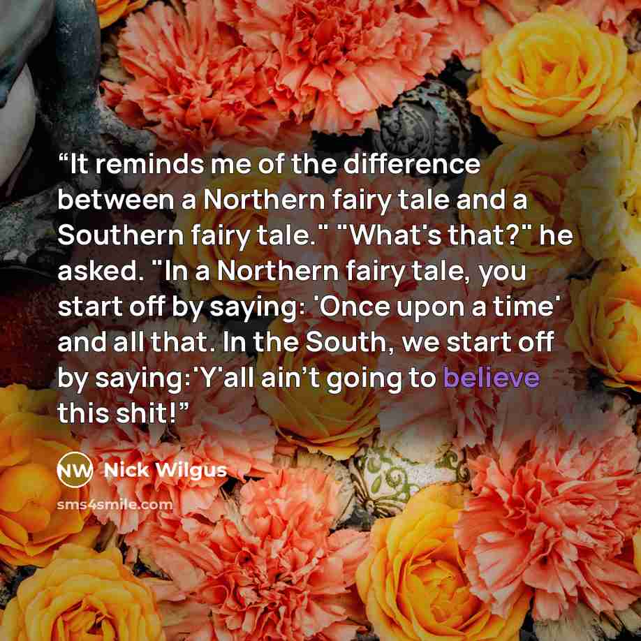 “It reminds me of the difference between a Northern fairy tale and a Southern fairy tale." "What's that?" he asked. "In a Northern fairy tale, you start off by saying: 'Once upon a time' and all that. In the South, we start off by saying:'Y'all ain't going to believe this shit!” quote by Nick Wilgus