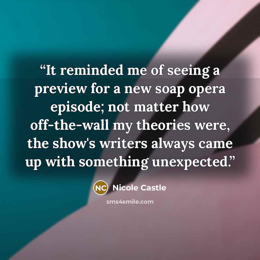 “It reminded me of seeing a preview for a new soap opera episode; not matter how off-the-wall my theories were, the show's writers always came up with something unexpected.” quote by Nicole Castle