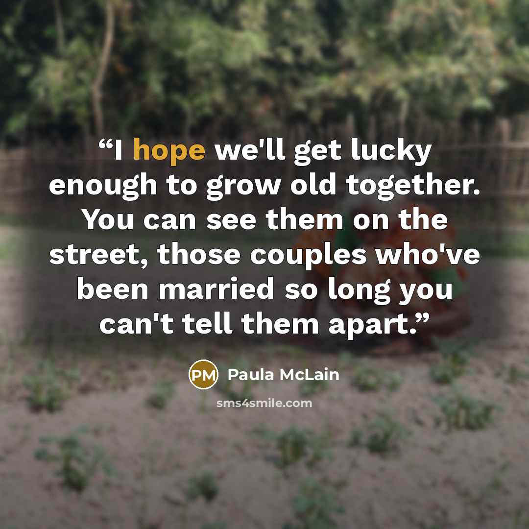 “I hope we'll get lucky enough to grow old together. You can see them on the street, those couples who've been married so long you can't tell them apart.” quote by Paula McLain