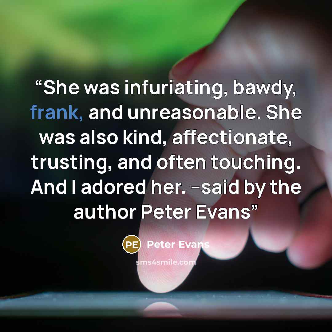 “She was infuriating, bawdy, frank, and unreasonable. She was also kind, affectionate, trusting, and often touching. And I adored her. --said by the author Peter Evans” quote by Peter Evans