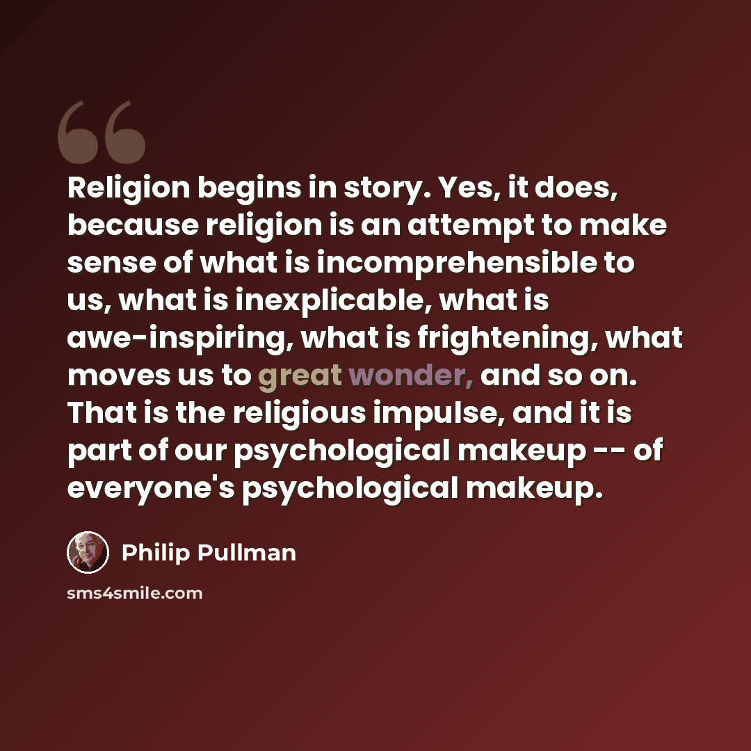 “Religion begins in story. Yes, it does, because religion is an attempt to make sense of what is incomprehensible to us, what is inexplicable, what is awe-inspiring, what is frightening, what moves us to great wonder, and so on. That is the religious impulse, and it is part of our psychological…” quote by Philip Pullman