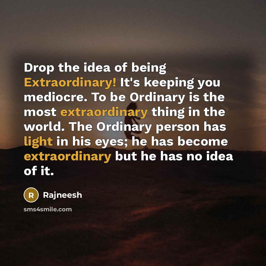 “Drop the idea of being Extraordinary! It's keeping you mediocre. To be Ordinary is the most extraordinary thing in the world. The Ordinary person has light in his eyes; he has become extraordinary but he has no idea of it.” quote by Rajneesh