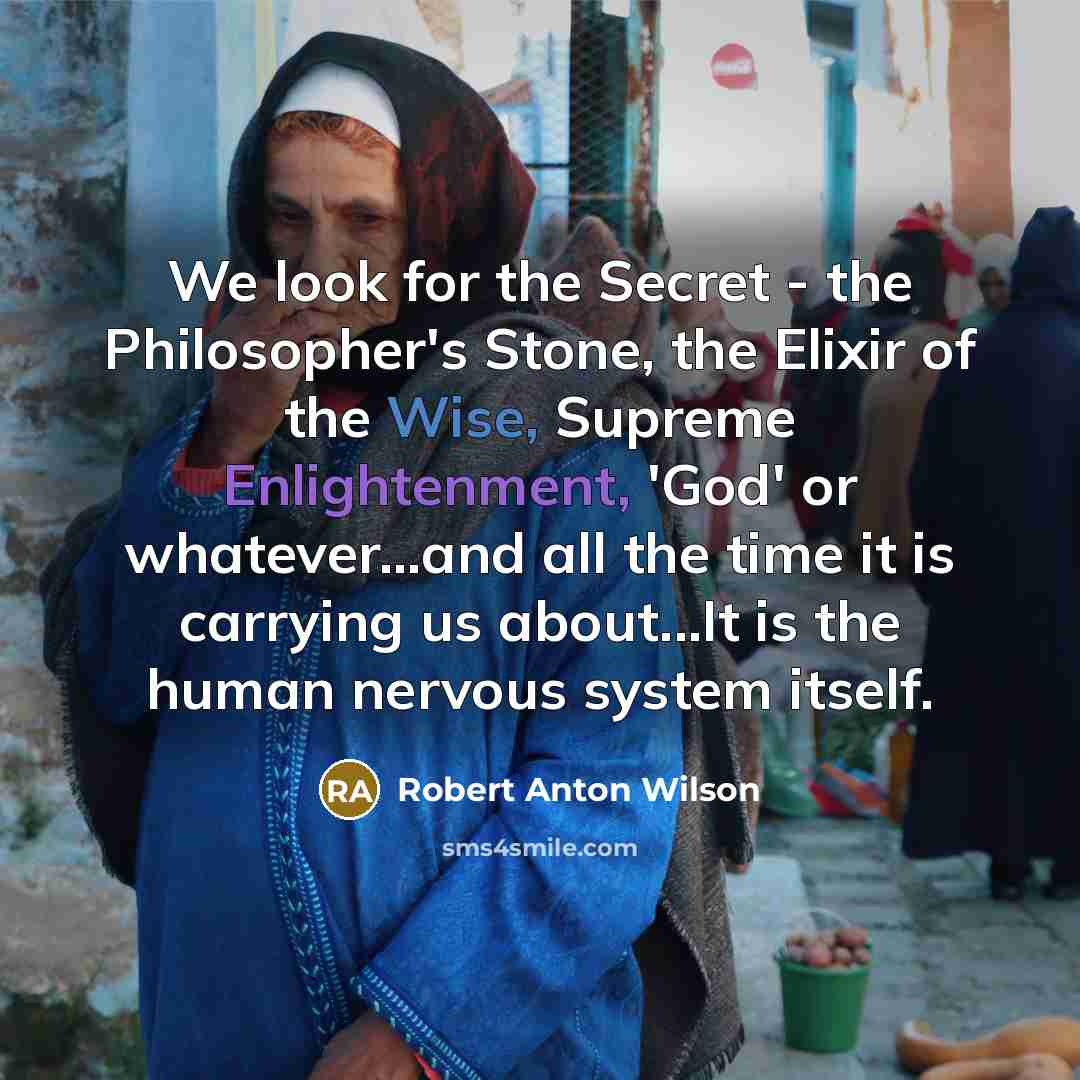 “We look for the Secret - the Philosopher's Stone, the Elixir of the Wise, Supreme Enlightenment, 'God' or whatever...and all the time it is carrying us about...It is the human nervous system itself.” quote by Robert Anton Wilson