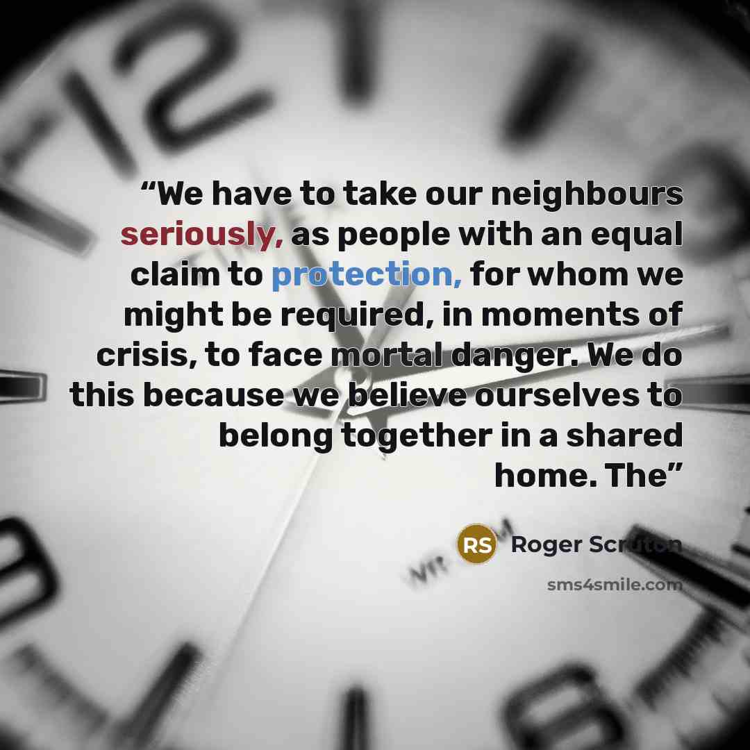 “We have to take our neighbours seriously, as people with an equal claim to protection, for whom we might be required, in moments of crisis, to face mortal danger. We do this because we believe ourselves to belong together in a shared home. The” quote by Roger Scruton
