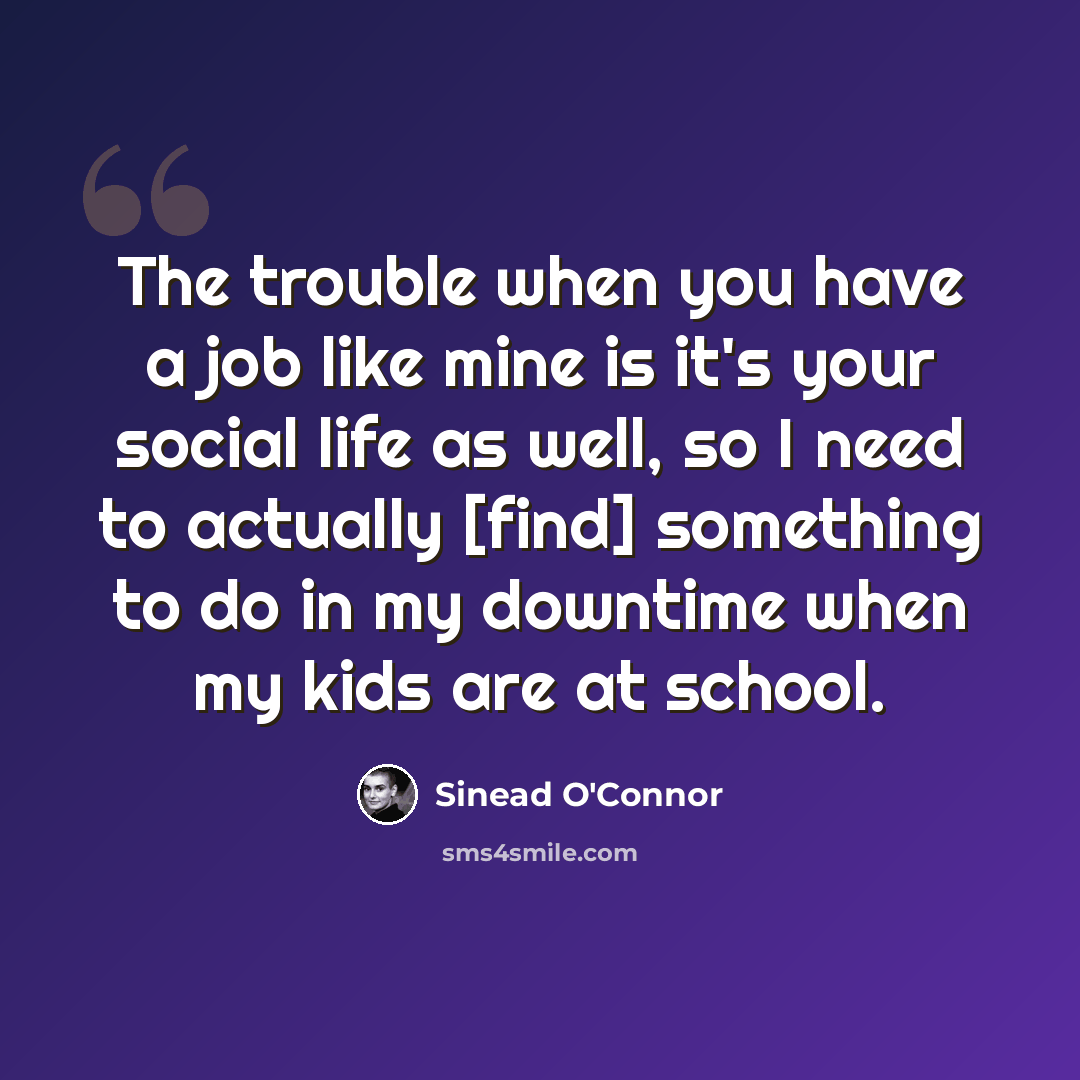 “The trouble when you have a job like mine is it's your social life as well, so I need to actually [find] something to do in my downtime when my kids are at school.” quote by Sinead O'Connor