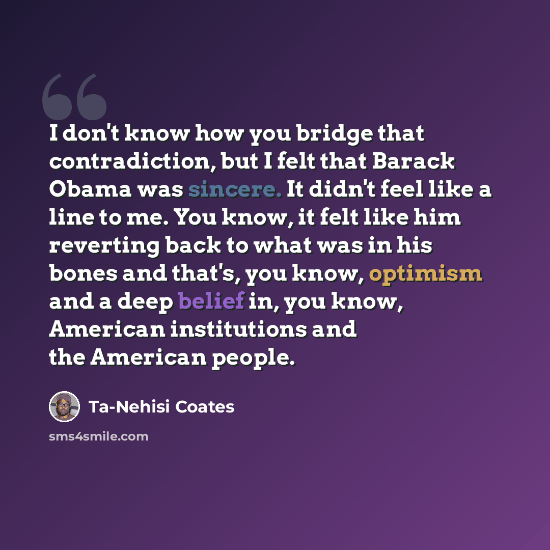 “I don't know how you bridge that contradiction, but I felt that Barack Obama was sincere. It didn't feel like a line to me. You know, it felt like him reverting back to what was in his bones and that's, you know, optimism and a deep belief in, you know, American institutions and the American people.” quote by Ta-Nehisi Coates