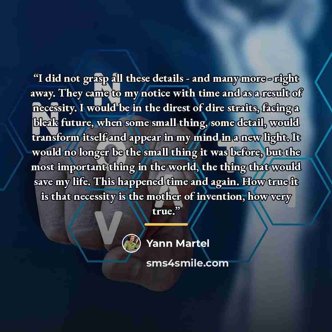 “I did not grasp all these details - and many more - right away. They came to my notice with time and as a result of necessity. I would be in the direst of dire straits, facing a bleak future, when some small thing, some detail, would transform itself and appear in my mind in a new light. It would…” quote by Yann Martel