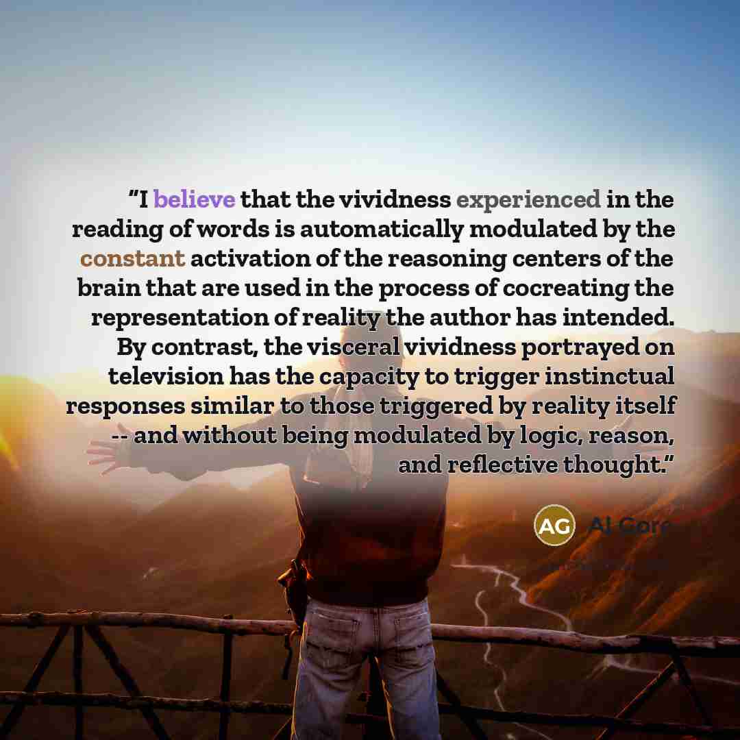 “I believe that the vividness experienced in the reading of words is automatically modulated by the constant activation of the reasoning centers of the brain that are used in the process of cocreating the representation of reality the author has intended. By contrast, the visceral vividness…” quote by Al Gore