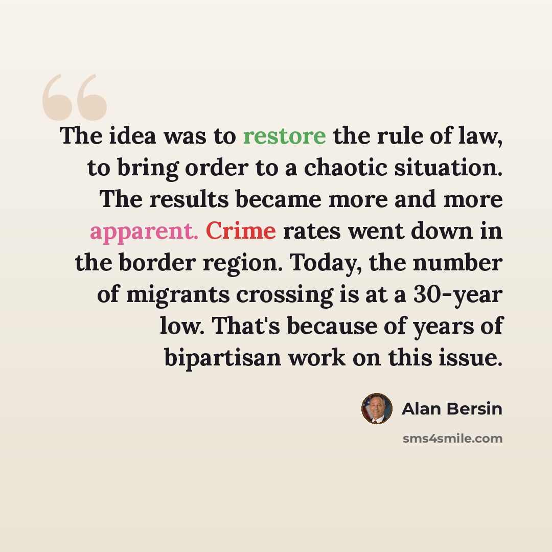 “The idea was to restore the rule of law, to bring order to a chaotic situation. The results became more and more apparent. Crime rates went down in the border region. Today, the number of migrants crossing is at a 30-year low. That's because of years of bipartisan work on this issue.” quote by Alan Bersin