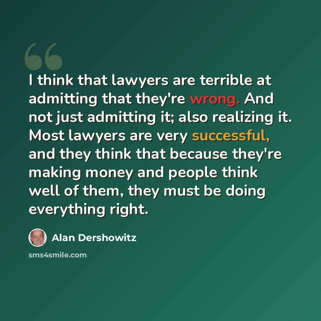 “I think that lawyers are terrible at admitting that they're wrong. And not just admitting it; also realizing it. Most lawyers are very successful, and they think that because they're making money and people think well of them, they must be doing everything right.” quote by Alan Dershowitz