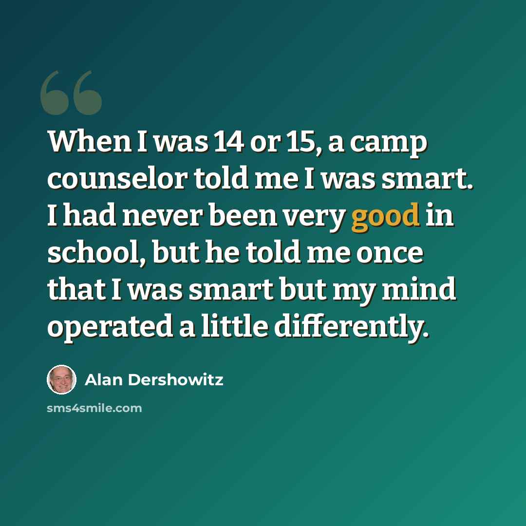 “When I was 14 or 15, a camp counselor told me I was smart. I had never been very good in school, but he told me once that I was smart but my mind operated a little differently.” quote by Alan Dershowitz