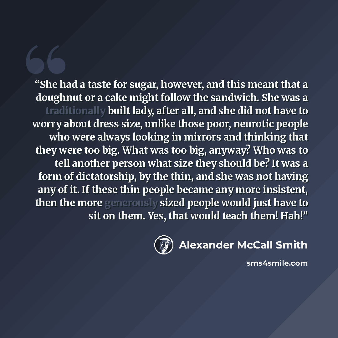 “She had a taste for sugar, however, and this meant that a doughnut or a cake might follow the sandwich. She was a traditionally built lady, after all, and she did not have to worry about dress size, unlike those poor, neurotic people who were always looking in mirrors and thinking that they were…” quote by Alexander McCall Smith