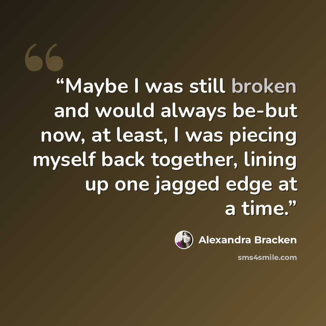 “Maybe I was still broken and would always be-but now, at least, I was piecing myself back together, lining up one jagged edge at a time.” quote by Alexandra Bracken
