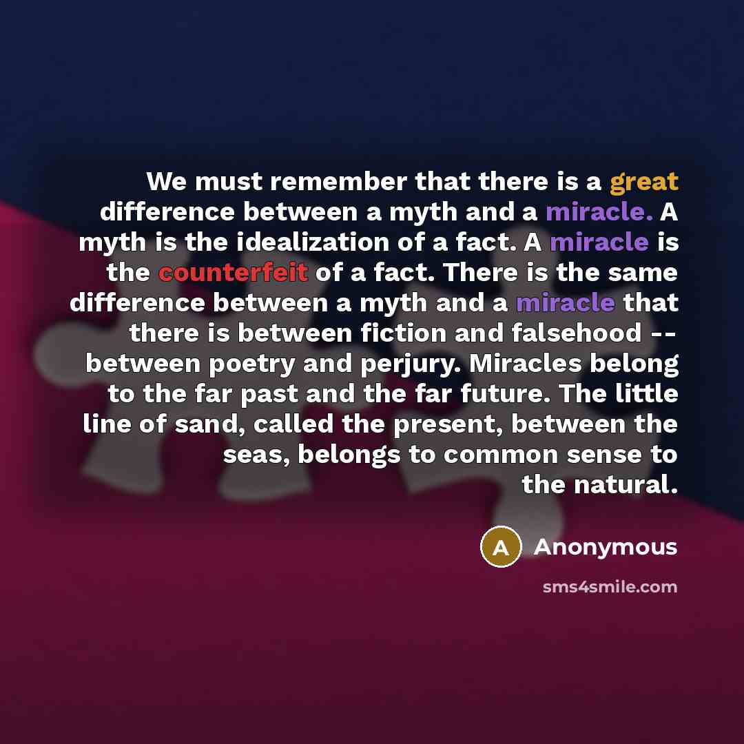 “We must remember that there is a great difference between a myth and a miracle. A myth is the idealization of a fact. A miracle is the counterfeit of a fact. There is the same difference between a myth and a miracle that there is between fiction and falsehood -- between poetry and perjury…” quote by Anonymous