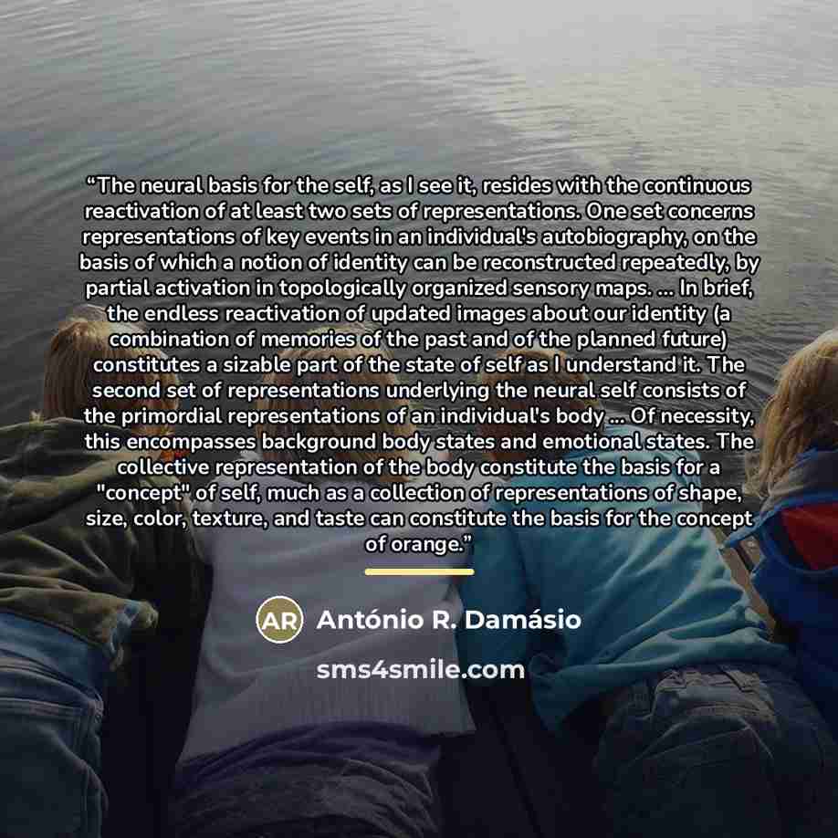 “The neural basis for the self, as I see it, resides with the continuous reactivation of at least two sets of representations. One set concerns representations of key events in an individual's autobiography, on the basis of which a notion of identity can be reconstructed repeatedly, by partial…” quote by António R. Damásio