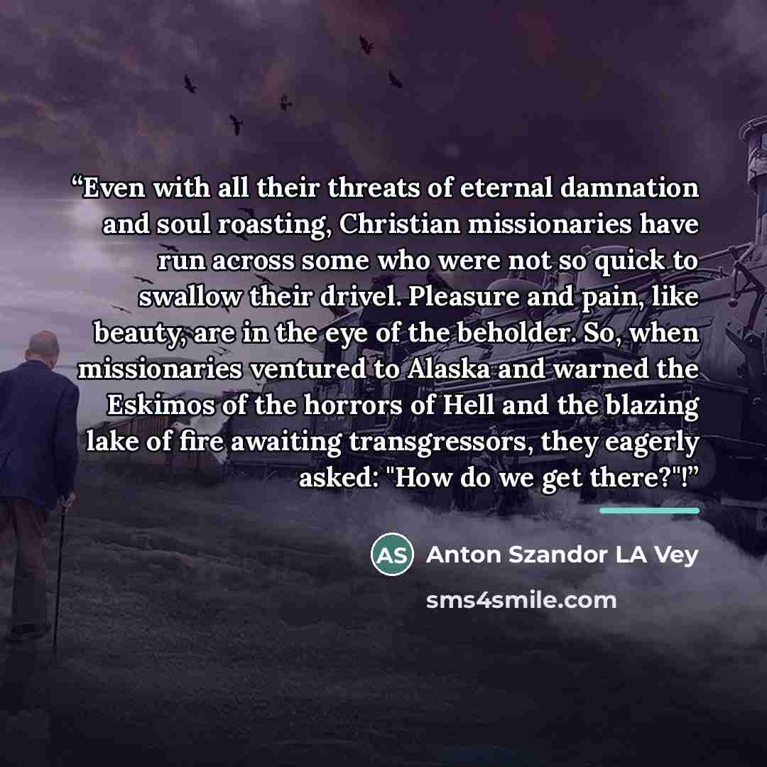 “Even with all their threats of eternal damnation and soul roasting, Christian missionaries have run across some who were not so quick to swallow their drivel. Pleasure and pain, like beauty, are in the eye of the beholder. So, when missionaries ventured to Alaska and warned the Eskimos of the…” quote by Anton Szandor LA Vey