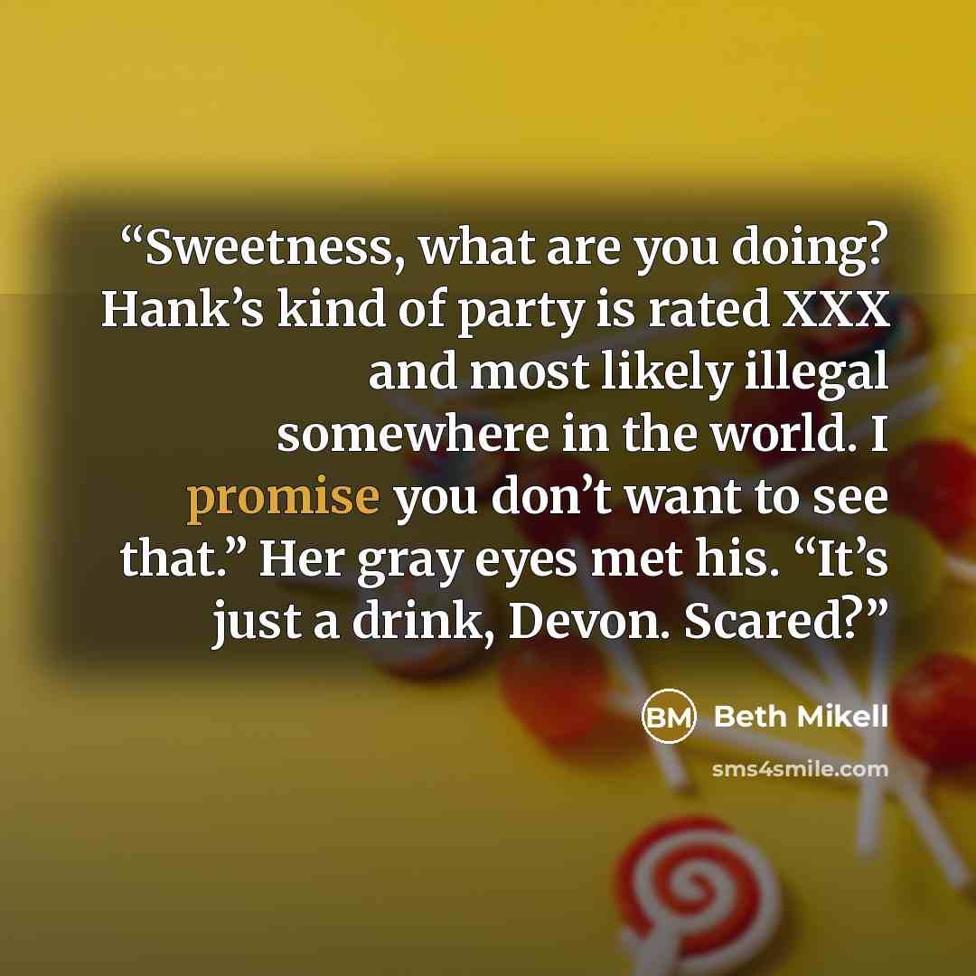 “Sweetness, what are you doing? Hank’s kind of party is rated XXX and most likely illegal somewhere in the world. I promise you don’t want to see that.” Her gray eyes met his. “It’s just a drink, Devon. Scared?” quote by Beth Mikell