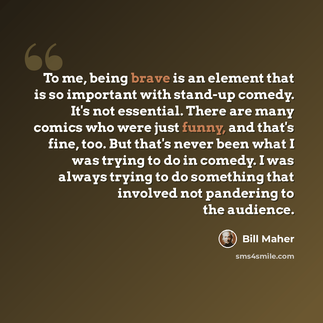 “To me, being brave is an element that is so important with stand-up comedy. It's not essential. There are many comics who were just funny, and that's fine, too. But that's never been what I was trying to do in comedy. I was always trying to do something that involved not pandering to the audience.” quote by Bill Maher