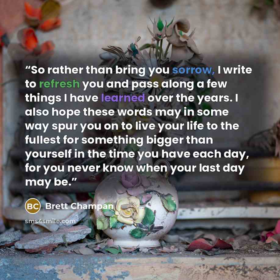 “So rather than bring you sorrow, I write to refresh you and pass along a few things I have learned over the years. I also hope these words may in some way spur you on to live your life to the fullest for something bigger than yourself in the time you have each day, for you never know when your…” quote by Brett Champan