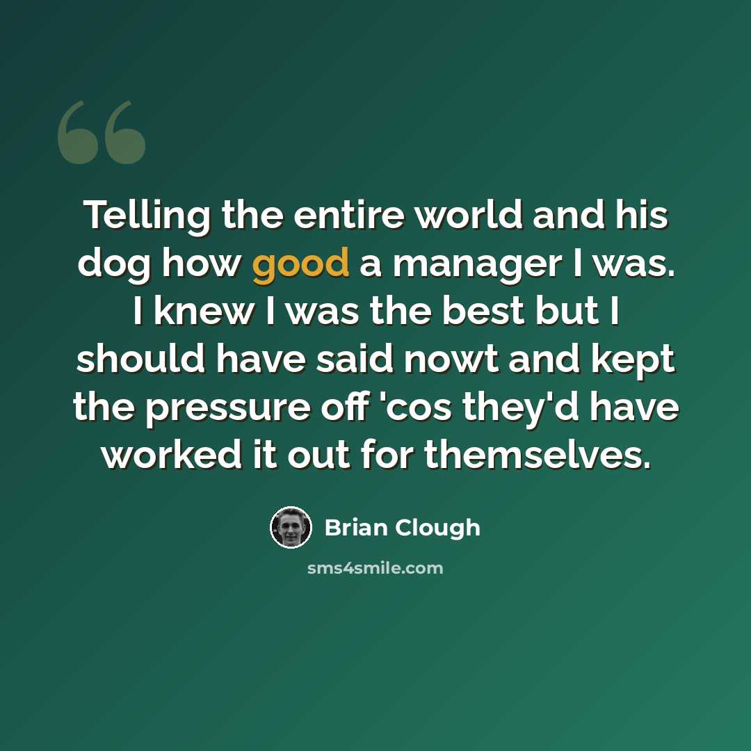 “Telling the entire world and his dog how good a manager I was. I knew I was the best but I should have said nowt and kept the pressure off 'cos they'd have worked it out for themselves.” quote by Brian Clough