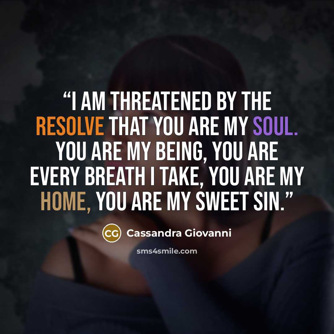 “I am threatened by the resolve that you are my soul. You are my being, you are every breath I take, you are my home, you are my sweet sin.” quote by Cassandra Giovanni