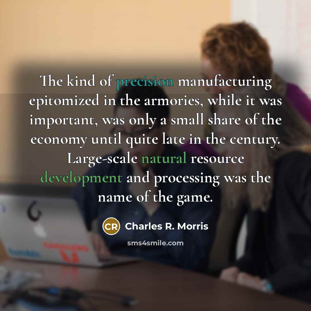 “The kind of precision manufacturing epitomized in the armories, while it was important, was only a small share of the economy until quite late in the century. Large-scale natural resource development and processing was the name of the game.” quote by Charles R. Morris