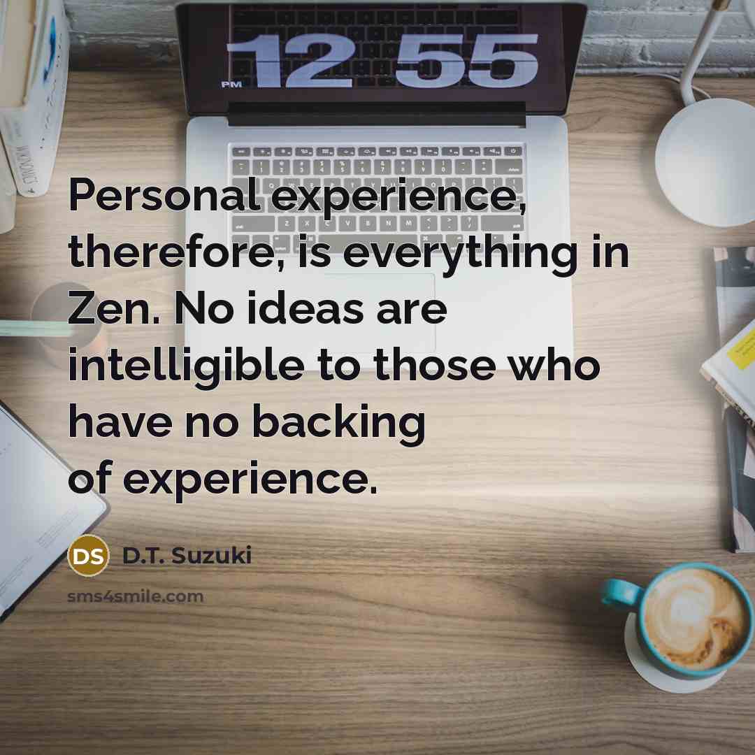 “Personal experience, therefore, is everything in Zen. No ideas are intelligible to those who have no backing of experience.” quote by D.T. Suzuki